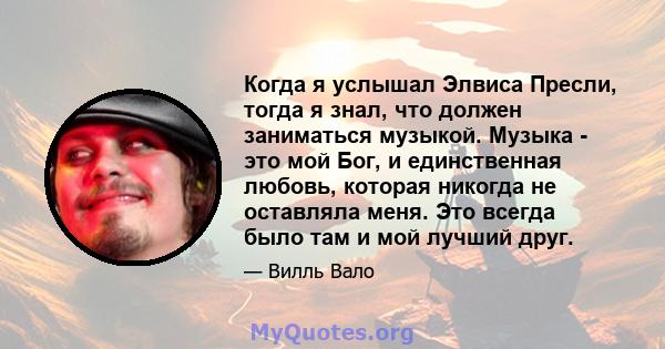 Когда я услышал Элвиса Пресли, тогда я знал, что должен заниматься музыкой. Музыка - это мой Бог, и единственная любовь, которая никогда не оставляла меня. Это всегда было там и мой лучший друг.