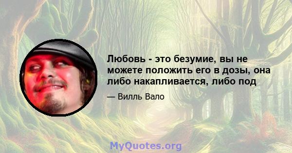 Любовь - это безумие, вы не можете положить его в дозы, она либо накапливается, либо под