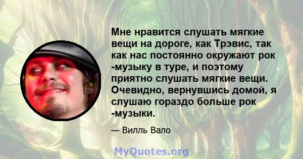 Мне нравится слушать мягкие вещи на дороге, как Трэвис, так как нас постоянно окружают рок -музыку в туре, и поэтому приятно слушать мягкие вещи. Очевидно, вернувшись домой, я слушаю гораздо больше рок -музыки.