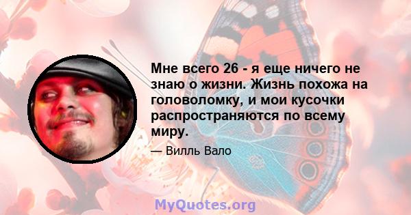 Мне всего 26 - я еще ничего не знаю о жизни. Жизнь похожа на головоломку, и мои кусочки распространяются по всему миру.