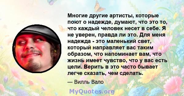 Многие другие артисты, которые поют о надежде, думают, что это то, что каждый человек несет в себе. Я не уверен, правда ли это. Для меня надежда - это маленький свет, который направляет вас таким образом, что напоминает 