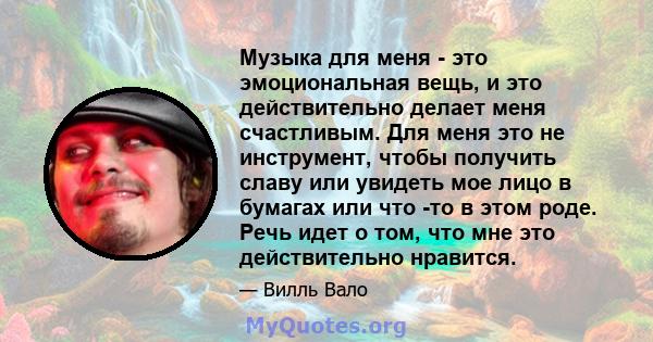 Музыка для меня - это эмоциональная вещь, и это действительно делает меня счастливым. Для меня это не инструмент, чтобы получить славу или увидеть мое лицо в бумагах или что -то в этом роде. Речь идет о том, что мне это 