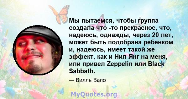 Мы пытаемся, чтобы группа создала что -то прекрасное, что, надеюсь, однажды, через 20 лет, может быть подобрана ребенком и, надеюсь, имеет такой же эффект, как и Нил Янг на меня, или привел Zeppelin или Black Sabbath.