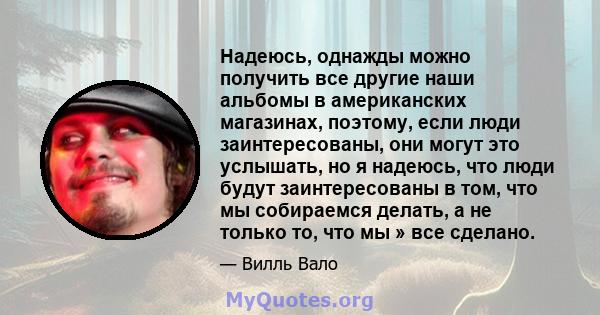 Надеюсь, однажды можно получить все другие наши альбомы в американских магазинах, поэтому, если люди заинтересованы, они могут это услышать, но я надеюсь, что люди будут заинтересованы в том, что мы собираемся делать, а 