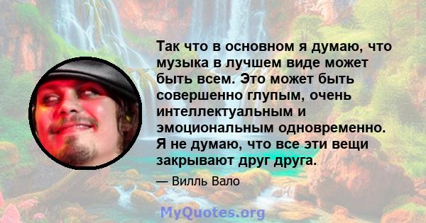 Так что в основном я думаю, что музыка в лучшем виде может быть всем. Это может быть совершенно глупым, очень интеллектуальным и эмоциональным одновременно. Я не думаю, что все эти вещи закрывают друг друга.