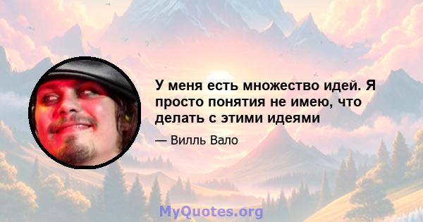 У меня есть множество идей. Я просто понятия не имею, что делать с этими идеями