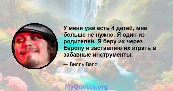 У меня уже есть 4 детей, мне больше не нужно. Я один из родителей. Я беру их через Европу и заставляю их играть в забавные инструменты.