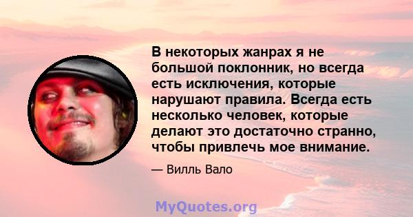 В некоторых жанрах я не большой поклонник, но всегда есть исключения, которые нарушают правила. Всегда есть несколько человек, которые делают это достаточно странно, чтобы привлечь мое внимание.