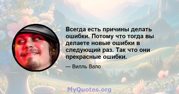 Всегда есть причины делать ошибки. Потому что тогда вы делаете новые ошибки в следующий раз. Так что они прекрасные ошибки.