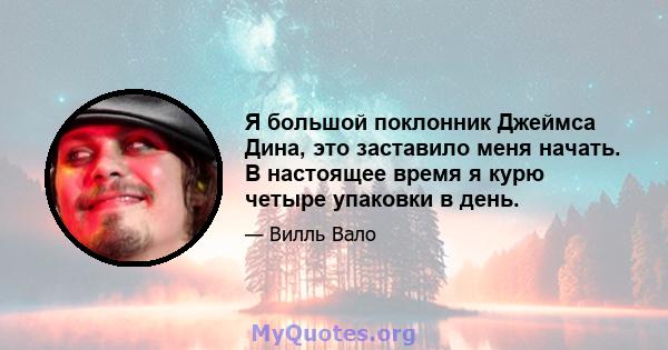 Я большой поклонник Джеймса Дина, это заставило меня начать. В настоящее время я курю четыре упаковки в день.