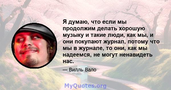 Я думаю, что если мы продолжим делать хорошую музыку и такие люди, как мы, и они покупают журнал, потому что мы в журнале, то они, как мы надеемся, не могут ненавидеть нас.