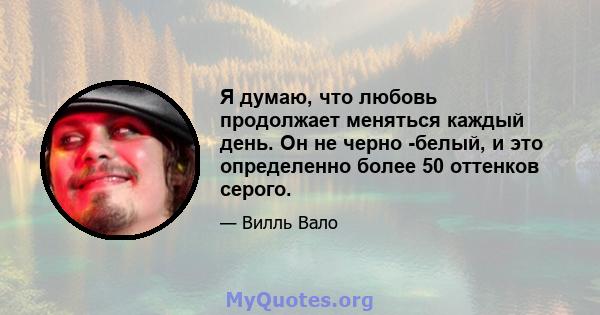 Я думаю, что любовь продолжает меняться каждый день. Он не черно -белый, и это определенно более 50 оттенков серого.