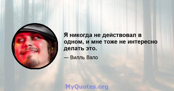 Я никогда не действовал в одном, и мне тоже не интересно делать это.