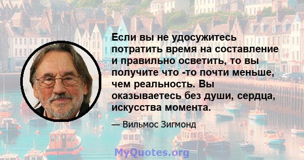 Если вы не удосужитесь потратить время на составление и правильно осветить, то вы получите что -то почти меньше, чем реальность. Вы оказываетесь без души, сердца, искусства момента.