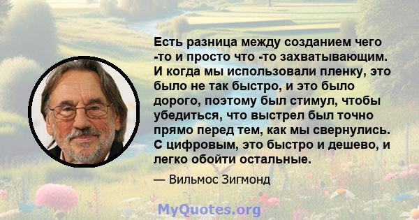 Есть разница между созданием чего -то и просто что -то захватывающим. И когда мы использовали пленку, это было не так быстро, и это было дорого, поэтому был стимул, чтобы убедиться, что выстрел был точно прямо перед