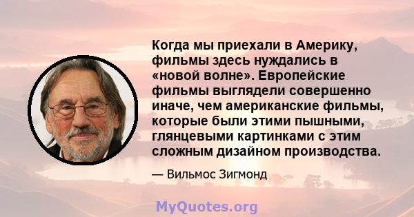 Когда мы приехали в Америку, фильмы здесь нуждались в «новой волне». Европейские фильмы выглядели совершенно иначе, чем американские фильмы, которые были этими пышными, глянцевыми картинками с этим сложным дизайном