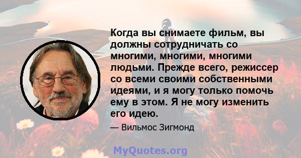 Когда вы снимаете фильм, вы должны сотрудничать со многими, многими, многими людьми. Прежде всего, режиссер со всеми своими собственными идеями, и я могу только помочь ему в этом. Я не могу изменить его идею.