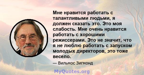 Мне нравится работать с талантливыми людьми, я должен сказать это. Это моя слабость. Мне очень нравится работать с хорошими режиссерами. Это не значит, что я не люблю работать с запуском молодых директоров, это тоже