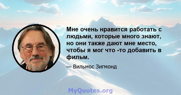 Мне очень нравится работать с людьми, которые много знают, но они также дают мне место, чтобы я мог что -то добавить в фильм.