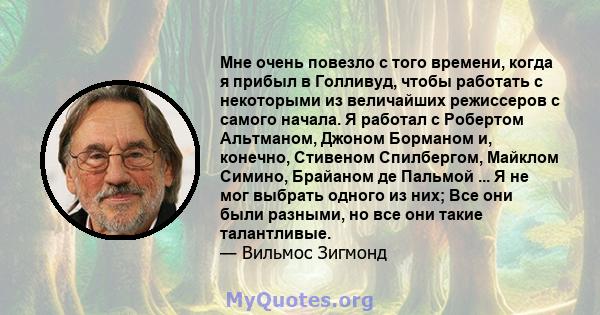 Мне очень повезло с того времени, когда я прибыл в Голливуд, чтобы работать с некоторыми из величайших режиссеров с самого начала. Я работал с Робертом Альтманом, Джоном Борманом и, конечно, Стивеном Спилбергом, Майклом 