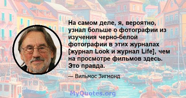 На самом деле, я, вероятно, узнал больше о фотографии из изучения черно-белой фотографии в этих журналах [журнал Look и журнал Life], чем на просмотре фильмов здесь. Это правда.