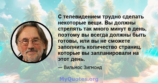 С телевидением трудно сделать некоторые вещи. Вы должны стрелять так много минут в день, поэтому вы всегда должны быть готовы, или вы не сможете заполнить количество страниц, которые вы запланировали на этот день.