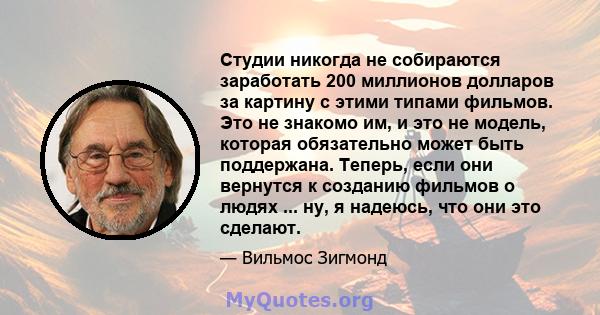 Студии никогда не собираются заработать 200 миллионов долларов за картину с этими типами фильмов. Это не знакомо им, и это не модель, которая обязательно может быть поддержана. Теперь, если они вернутся к созданию