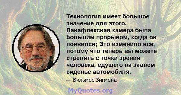 Технология имеет большое значение для этого. Панафлексная камера была большим прорывом, когда он появился; Это изменило все, потому что теперь вы можете стрелять с точки зрения человека, едущего на заднем сиденье