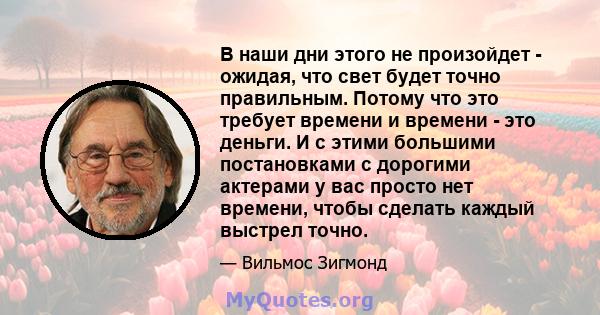 В наши дни этого не произойдет - ожидая, что свет будет точно правильным. Потому что это требует времени и времени - это деньги. И с этими большими постановками с дорогими актерами у вас просто нет времени, чтобы