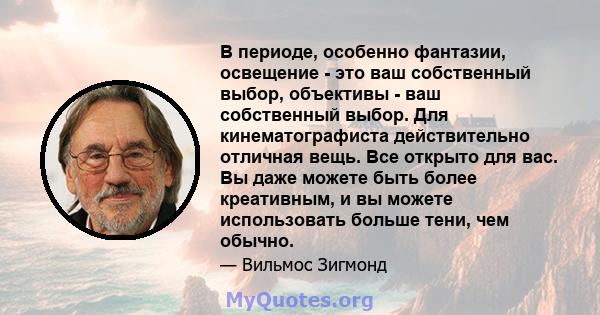 В периоде, особенно фантазии, освещение - это ваш собственный выбор, объективы - ваш собственный выбор. Для кинематографиста действительно отличная вещь. Все открыто для вас. Вы даже можете быть более креативным, и вы