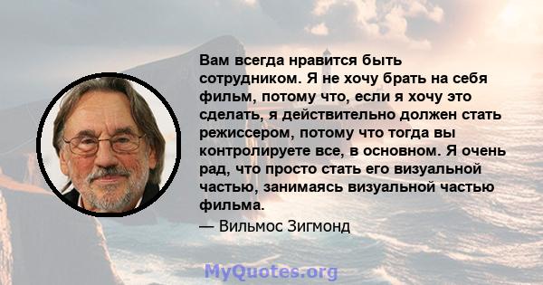 Вам всегда нравится быть сотрудником. Я не хочу брать на себя фильм, потому что, если я хочу это сделать, я действительно должен стать режиссером, потому что тогда вы контролируете все, в основном. Я очень рад, что