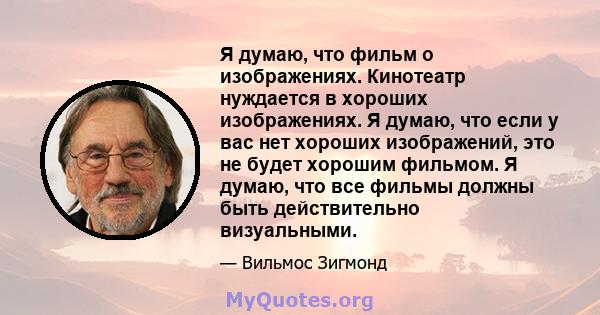 Я думаю, что фильм о изображениях. Кинотеатр нуждается в хороших изображениях. Я думаю, что если у вас нет хороших изображений, это не будет хорошим фильмом. Я думаю, что все фильмы должны быть действительно визуальными.