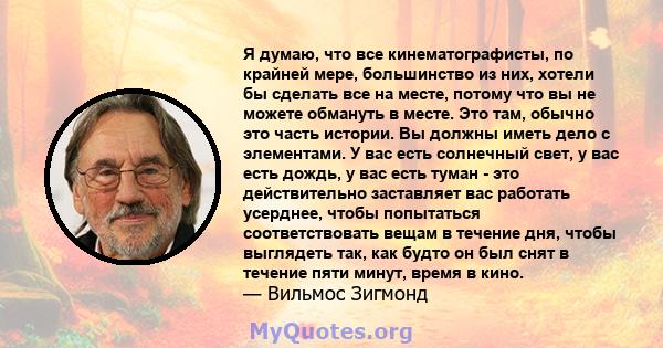 Я думаю, что все кинематографисты, по крайней мере, большинство из них, хотели бы сделать все на месте, потому что вы не можете обмануть в месте. Это там, обычно это часть истории. Вы должны иметь дело с элементами. У