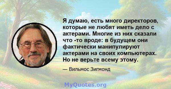 Я думаю, есть много директоров, которые не любят иметь дело с актерами. Многие из них сказали что -то вроде: в будущем они фактически манипулируют актерами на своих компьютерах. Но не верьте всему этому.