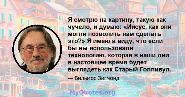 Я смотрю на картину, такую ​​как чучело, и думаю: «Иисус, как они могли позволить нам сделать это?» Я имею в виду, что если бы вы использовали технологию, которая в наши дни в настоящее время будет выглядеть как Старый