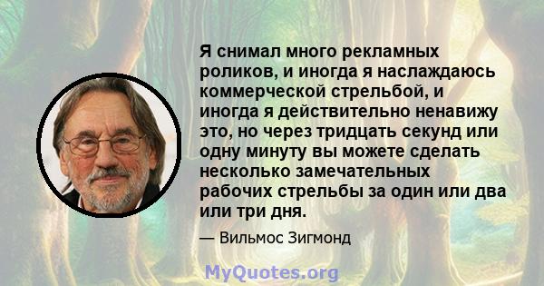 Я снимал много рекламных роликов, и иногда я наслаждаюсь коммерческой стрельбой, и иногда я действительно ненавижу это, но через тридцать секунд или одну минуту вы можете сделать несколько замечательных рабочих стрельбы 