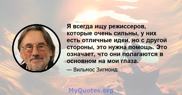 Я всегда ищу режиссеров, которые очень сильны, у них есть отличные идеи, но с другой стороны, это нужна помощь. Это означает, что они полагаются в основном на мои глаза.