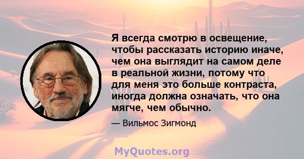 Я всегда смотрю в освещение, чтобы рассказать историю иначе, чем она выглядит на самом деле в реальной жизни, потому что для меня это больше контраста, иногда должна означать, что она мягче, чем обычно.