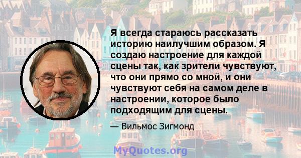 Я всегда стараюсь рассказать историю наилучшим образом. Я создаю настроение для каждой сцены так, как зрители чувствуют, что они прямо со мной, и они чувствуют себя на самом деле в настроении, которое было подходящим