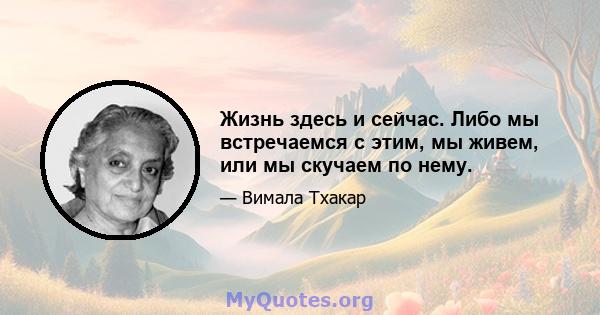 Жизнь здесь и сейчас. Либо мы встречаемся с этим, мы живем, или мы скучаем по нему.