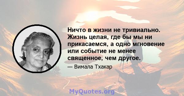 Ничто в жизни не тривиально. Жизнь целая, где бы мы ни прикасаемся, а одно мгновение или событие не менее священное, чем другое.