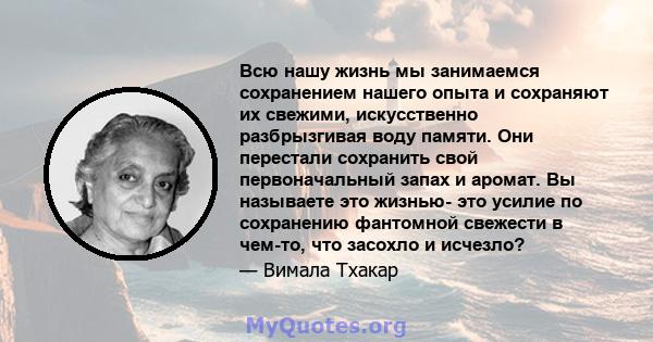 Всю нашу жизнь мы занимаемся сохранением нашего опыта и сохраняют их свежими, искусственно разбрызгивая воду памяти. Они перестали сохранить свой первоначальный запах и аромат. Вы называете это жизнью- это усилие по