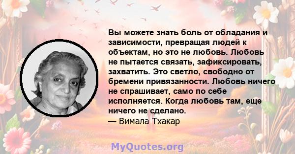 Вы можете знать боль от обладания и зависимости, превращая людей к объектам, но это не любовь. Любовь не пытается связать, зафиксировать, захватить. Это светло, свободно от бремени привязанности. Любовь ничего не