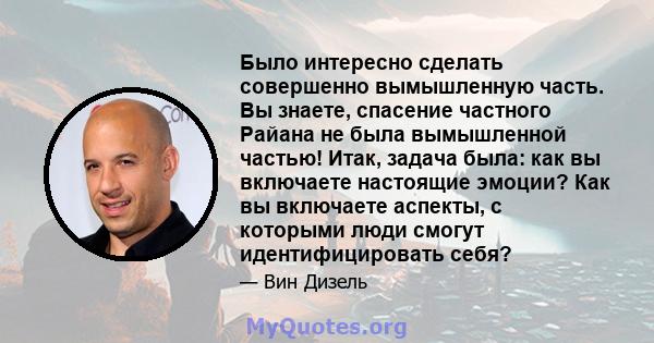 Было интересно сделать совершенно вымышленную часть. Вы знаете, спасение частного Райана не была вымышленной частью! Итак, задача была: как вы включаете настоящие эмоции? Как вы включаете аспекты, с которыми люди смогут 