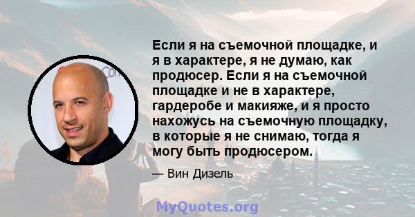 Если я на съемочной площадке, и я в характере, я не думаю, как продюсер. Если я на съемочной площадке и не в характере, гардеробе и макияже, и я просто нахожусь на съемочную площадку, в которые я не снимаю, тогда я могу 