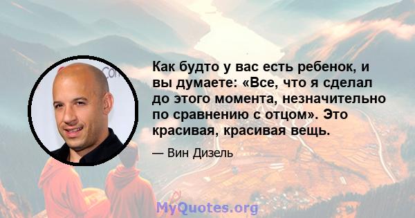 Как будто у вас есть ребенок, и вы думаете: «Все, что я сделал до этого момента, незначительно по сравнению с отцом». Это красивая, красивая вещь.