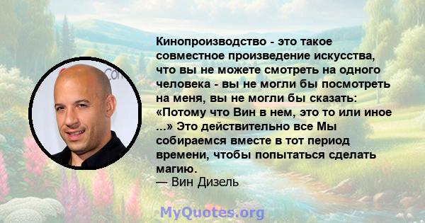 Кинопроизводство - это такое совместное произведение искусства, что вы не можете смотреть на одного человека - вы не могли бы посмотреть на меня, вы не могли бы сказать: «Потому что Вин в нем, это то или иное ...» Это