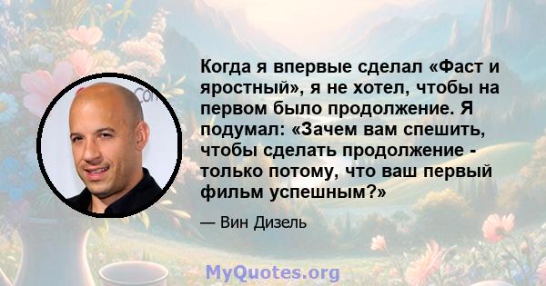 Когда я впервые сделал «Фаст и яростный», я не хотел, чтобы на первом было продолжение. Я подумал: «Зачем вам спешить, чтобы сделать продолжение - только потому, что ваш первый фильм успешным?»