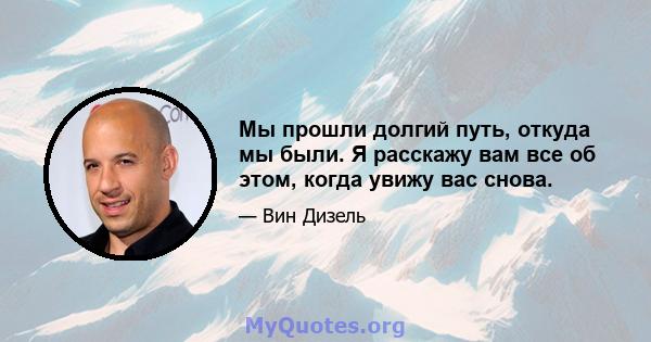 Мы прошли долгий путь, откуда мы были. Я расскажу вам все об этом, когда увижу вас снова.