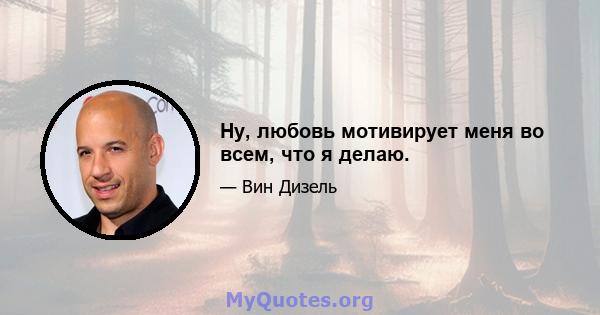 Ну, любовь мотивирует меня во всем, что я делаю.